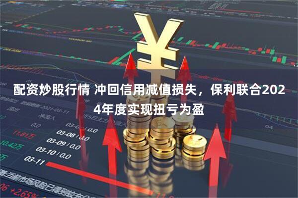 配资炒股行情 冲回信用减值损失，保利联合2024年度实现扭亏为盈