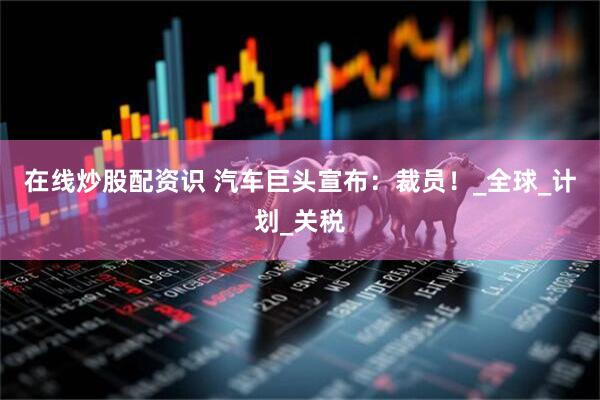 在线炒股配资识 汽车巨头宣布：裁员！_全球_计划_关税
