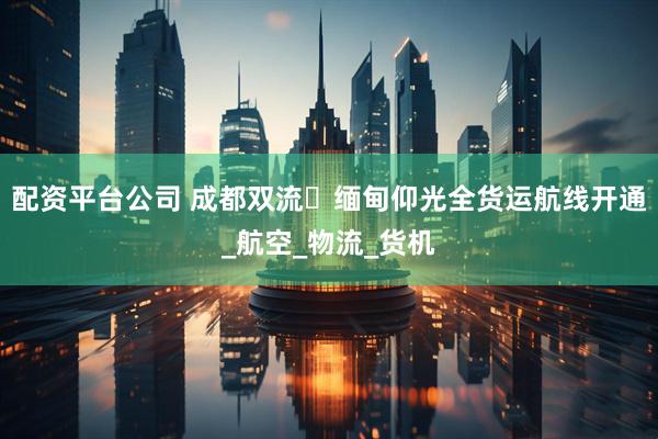 配资平台公司 成都双流⇌缅甸仰光全货运航线开通_航空_物流_货机