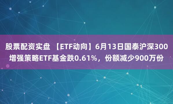 股票配资实盘 【ETF动向】6月13日国泰沪深300增强策略ETF基金跌0.61%，份额减少900万份
