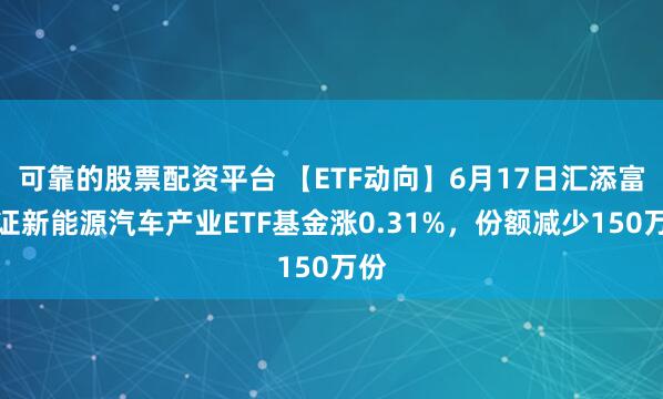 可靠的股票配资平台 【ETF动向】6月17日汇添富中证新能源汽车产业ETF基金涨0.31%，份额减少150万份