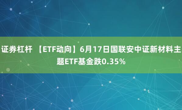 证券杠杆 【ETF动向】6月17日国联安中证新材料主题ETF基金跌0.35%