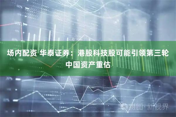 场内配资 华泰证券：港股科技股可能引领第三轮中国资产重估