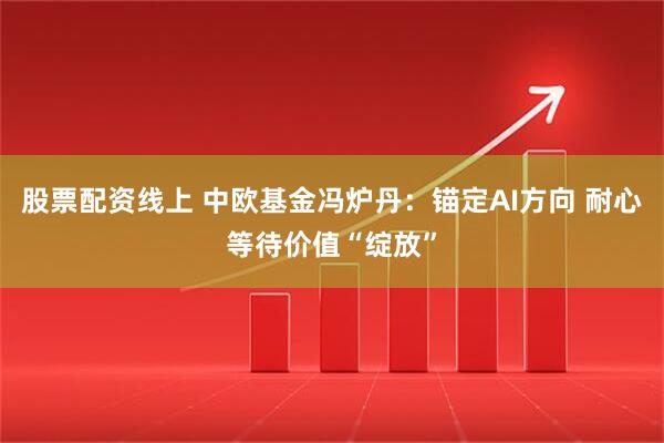 股票配资线上 中欧基金冯炉丹：锚定AI方向 耐心等待价值“绽放”