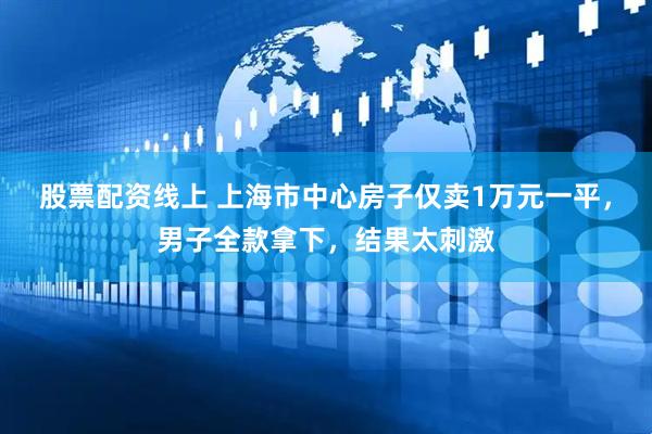 股票配资线上 上海市中心房子仅卖1万元一平，男子全款拿下，结果太刺激