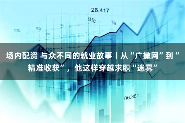 场内配资 与众不同的就业故事丨从“广撒网”到“精准收获”，他这样穿越求职“迷雾”