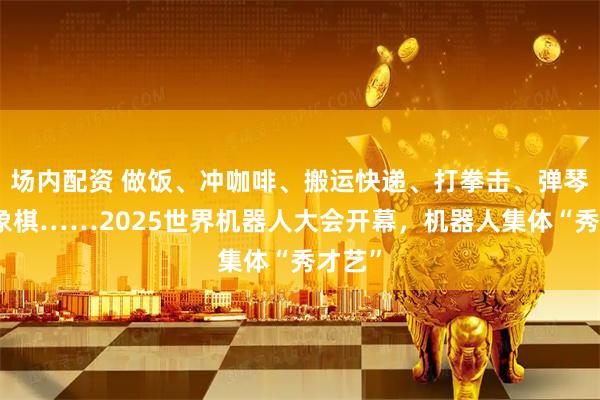 场内配资 做饭、冲咖啡、搬运快递、打拳击、弹琴、下象棋……2025世界机器人大会开幕，机器人集体“秀才艺”