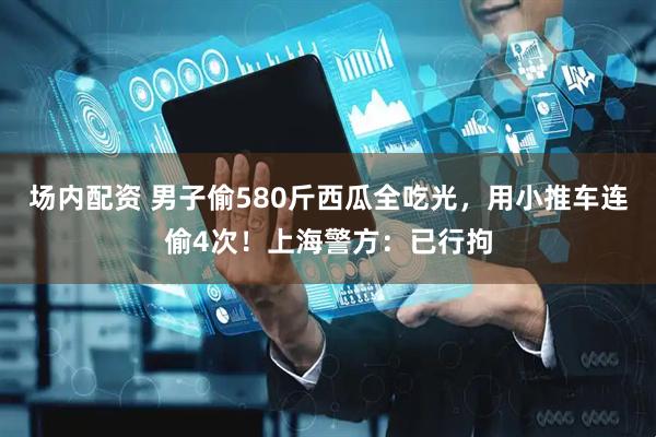 场内配资 男子偷580斤西瓜全吃光，用小推车连偷4次！上海警方：已行拘