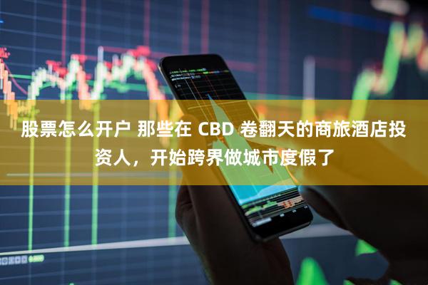 股票怎么开户 那些在 CBD 卷翻天的商旅酒店投资人，开始跨界做城市度假了