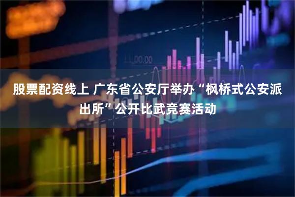 股票配资线上 广东省公安厅举办“枫桥式公安派出所”公开比武竞赛活动