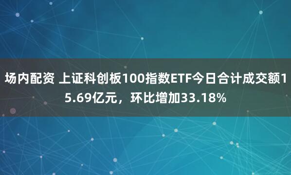 场内配资 上证科创板100指数ETF今日合计成交额15.69亿元，环比增加33.18%