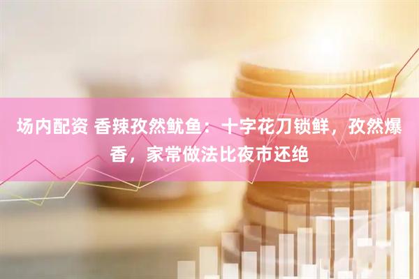 场内配资 香辣孜然鱿鱼：十字花刀锁鲜，孜然爆香，家常做法比夜市还绝