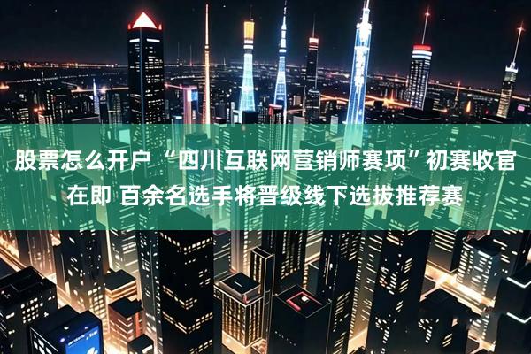 股票怎么开户 “四川互联网营销师赛项”初赛收官在即 百余名选手将晋级线下选拔推荐赛