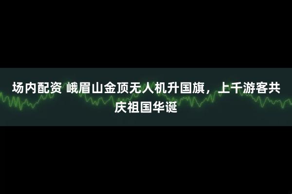 场内配资 峨眉山金顶无人机升国旗，上千游客共庆祖国华诞