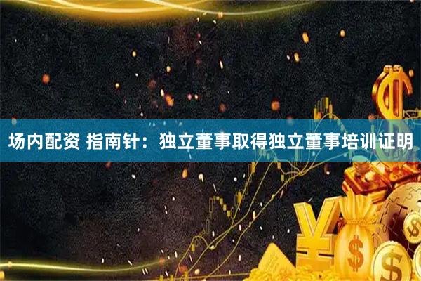 场内配资 指南针：独立董事取得独立董事培训证明