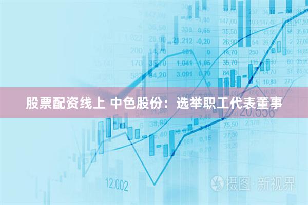股票配资线上 中色股份：选举职工代表董事