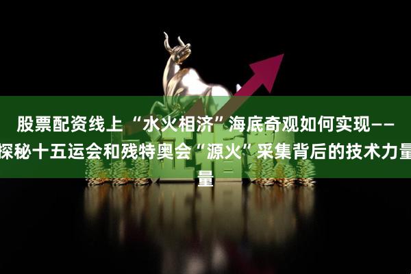 股票配资线上 “水火相济”海底奇观如何实现——探秘十五运会和残特奥会“源火”采集背后的技术力量