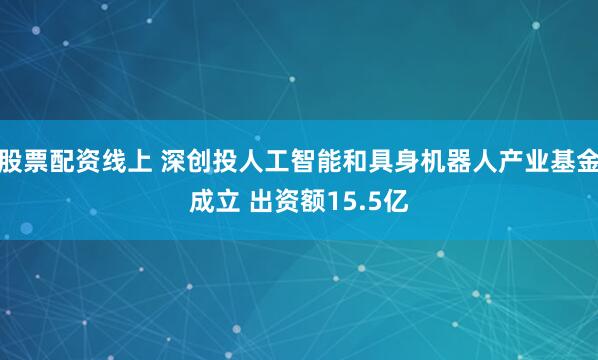 股票配资线上 深创投人工智能和具身机器人产业基金成立 出资额15.5亿