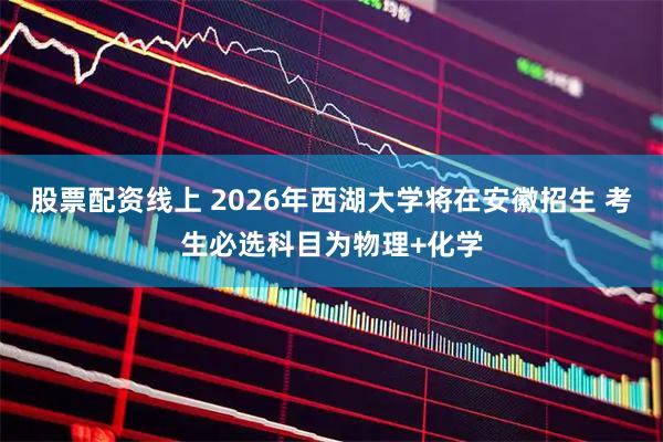 股票配资线上 ﻿2026年西湖大学将在安徽招生 考生必选科目为物理+化学
