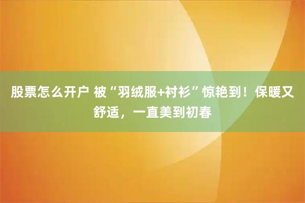 股票怎么开户 被“羽绒服+衬衫”惊艳到！保暖又舒适，一直美到初春