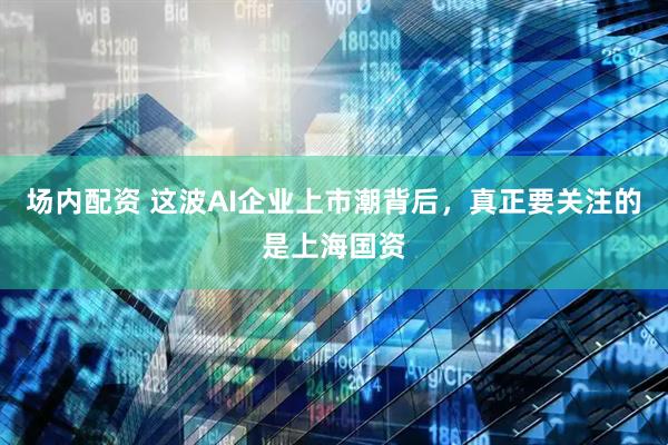场内配资 这波AI企业上市潮背后，真正要关注的是上海国资