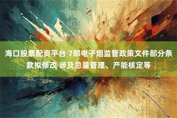 海口股票配资平台 7部电子烟监管政策文件部分条款拟修改 涉及总量管理、产能核定等
