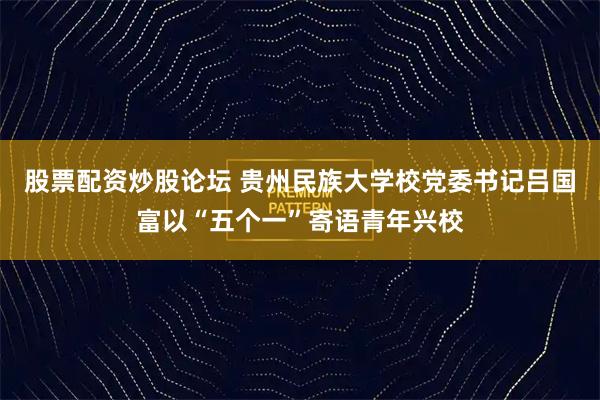 股票配资炒股论坛 贵州民族大学校党委书记吕国富以“五个一”寄语青年兴校
